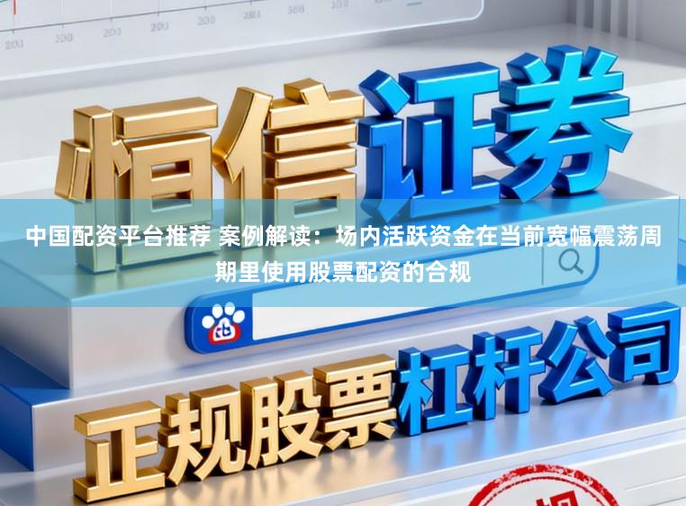 中国配资平台推荐 案例解读：场内活跃资金在当前宽幅震荡周期里使用股票配资的合规