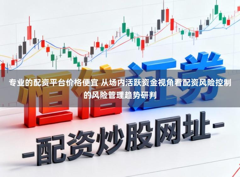 专业的配资平台价格便宜 从场内活跃资金视角看配资风险控制的风险管理趋势研判