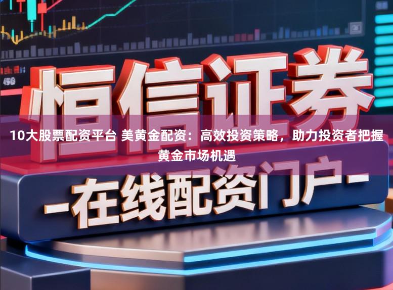 10大股票配资平台 美黄金配资：高效投资策略，助力投资者把握黄金市场机遇