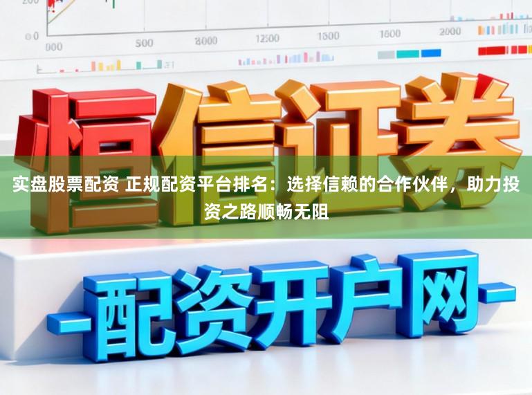 实盘股票配资 正规配资平台排名：选择信赖的合作伙伴，助力投资之路顺畅无阻