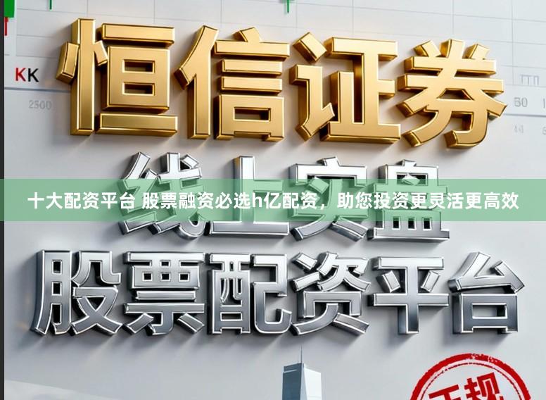 十大配资平台 股票融资必选h亿配资，助您投资更灵活更高效
