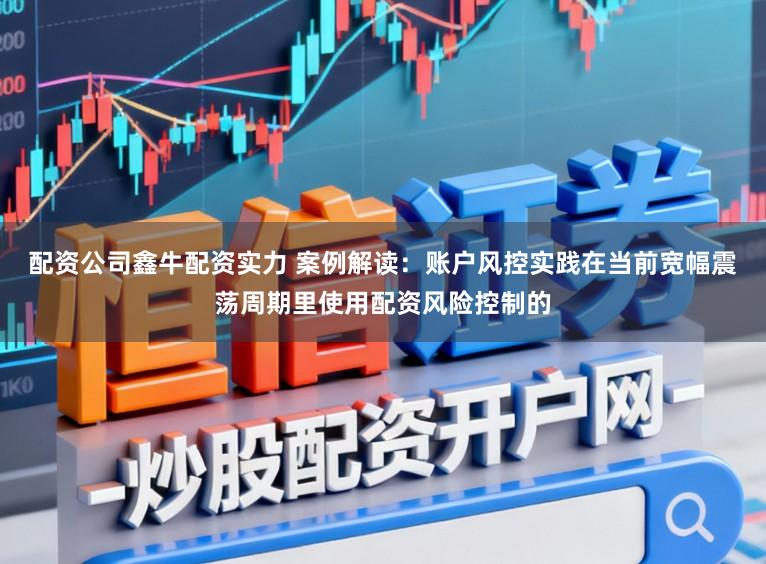 配资公司鑫牛配资实力 案例解读：账户风控实践在当前宽幅震荡周期里使用配资风险控制的