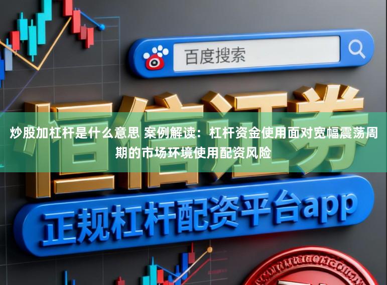 炒股加杠杆是什么意思 案例解读：杠杆资金使用面对宽幅震荡周期的市场环境使用配资风险