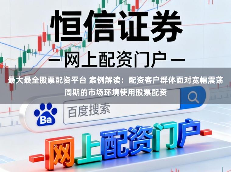 最大最全股票配资平台 案例解读：配资客户群体面对宽幅震荡周期的市场环境使用股票配资